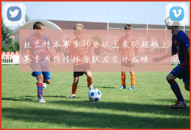 杜兰特本赛季30分以上表现超越上赛季杰伦格林与狄龙合计成绩