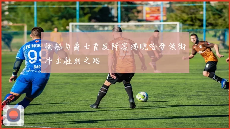快船与爵士首发阵容揭晓哈登领衔冲击胜利之路