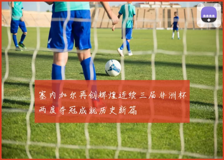 塞内加尔再创辉煌连续三届非洲杯两度夺冠成就历史新篇