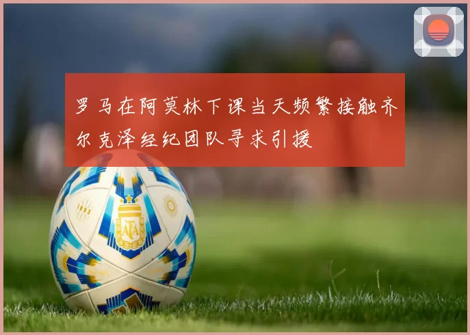罗马在阿莫林下课当天频繁接触齐尔克泽经纪团队寻求引援