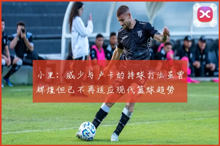 小里：威少与卢卡的持球打法虽曾辉煌但已不再适应现代篮球趋势