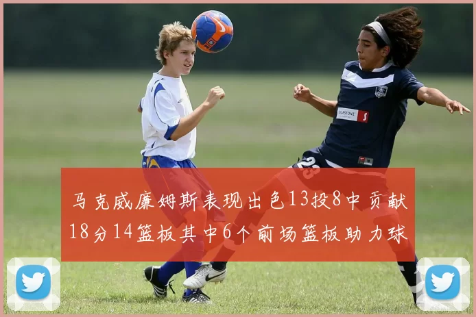 马克威廉姆斯表现出色13投8中贡献18分14篮板其中6个前场篮板助力球队